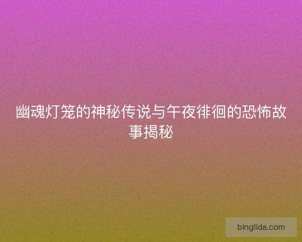 幽魂灯笼的神秘传说与午夜徘徊的恐怖故事揭秘