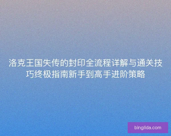 洛克王国失传的封印全流程详解与通关技巧终极指南新手到高手进阶策略