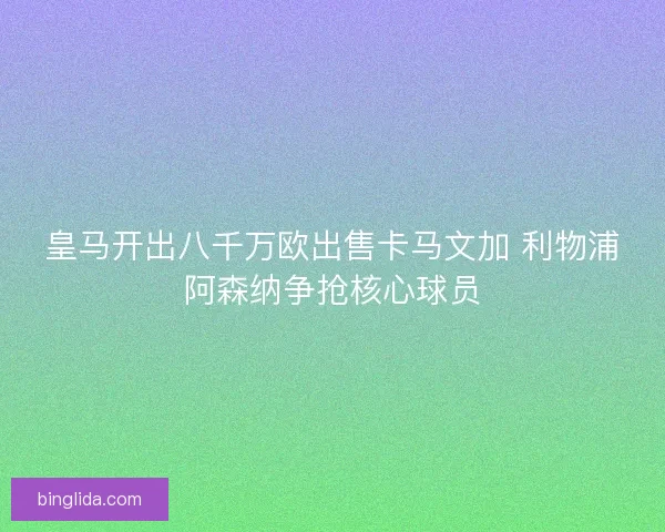 皇马开出八千万欧出售卡马文加 利物浦阿森纳争抢核心球员