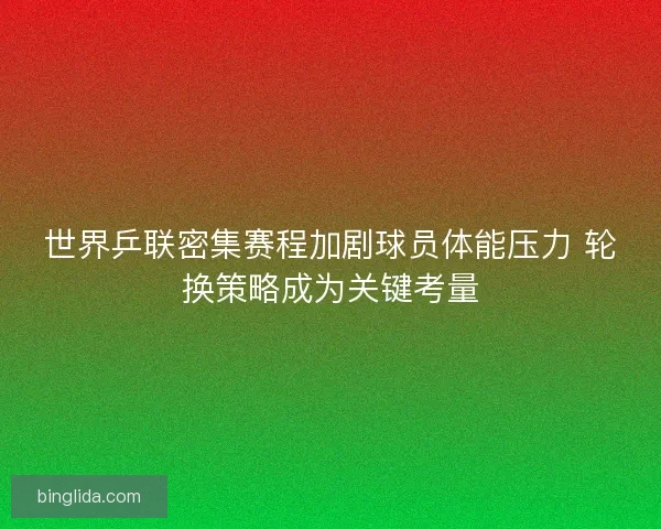 世界乒联密集赛程加剧球员体能压力 轮换策略成为关键考量