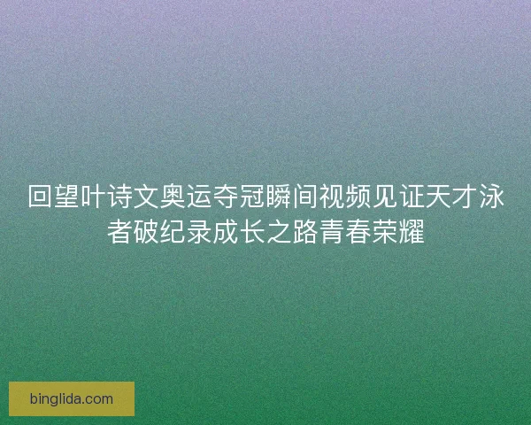 回望叶诗文奥运夺冠瞬间视频见证天才泳者破纪录成长之路青春荣耀