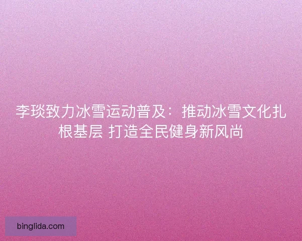 李琰致力冰雪运动普及：推动冰雪文化扎根基层 打造全民健身新风尚