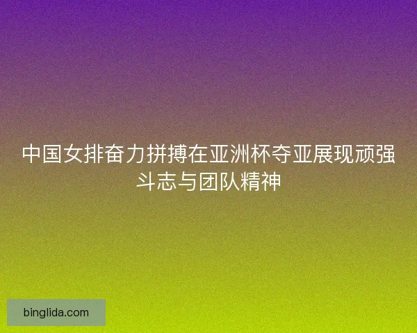中国女排奋力拼搏在亚洲杯夺亚展现顽强斗志与团队精神