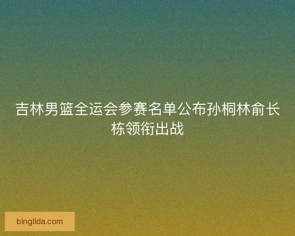 吉林男篮全运会参赛名单公布孙桐林俞长栋领衔出战