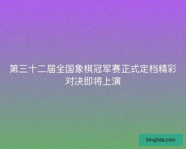 第三十二届全国象棋冠军赛正式定档精彩对决即将上演