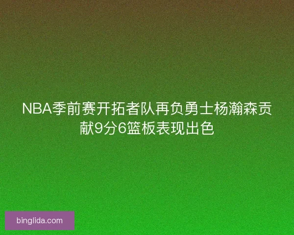 NBA季前赛开拓者队再负勇士杨瀚森贡献9分6篮板表现出色