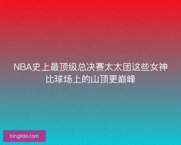 NBA史上最顶级总决赛太太团这些女神比球场上的山顶更巅峰