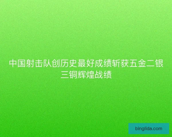 中国射击队创历史最好成绩斩获五金二银三铜辉煌战绩
