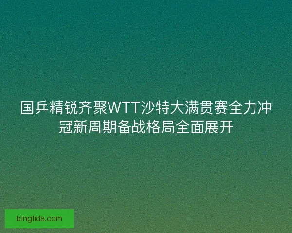 国乒精锐齐聚WTT沙特大满贯赛全力冲冠新周期备战格局全面展开